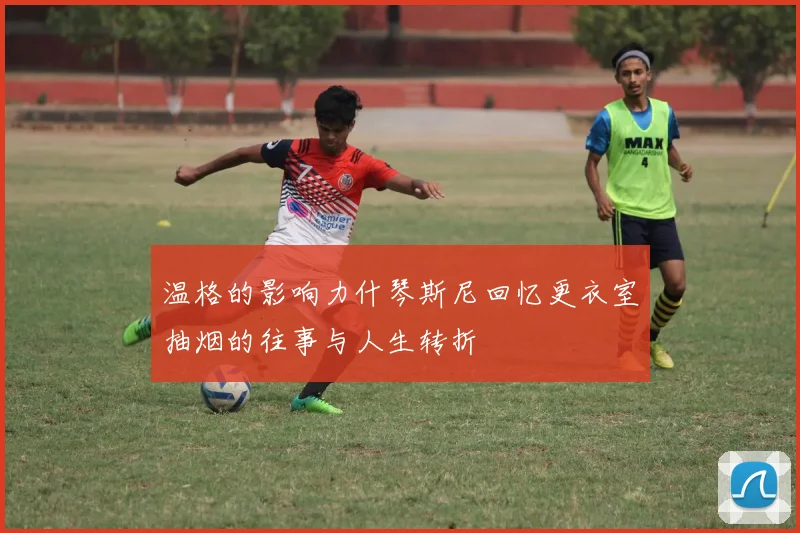 温格的影响力什琴斯尼回忆更衣室抽烟的往事与人生转折