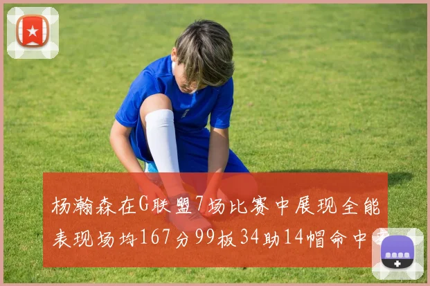 杨瀚森在G联盟7场比赛中展现全能表现场均167分99板34助14帽命中率超五成