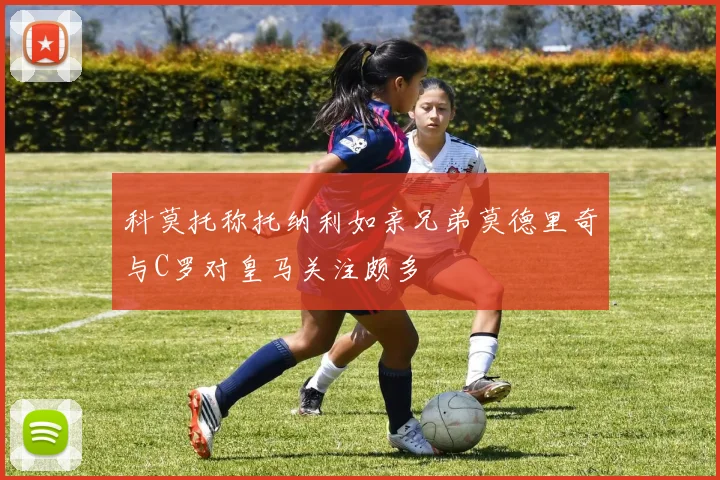 科莫托称托纳利如亲兄弟莫德里奇与C罗对皇马关注颇多