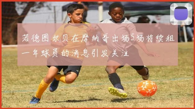 若德图尔贝在摩纳哥出场5场将续租一年球员的消息引发关注
