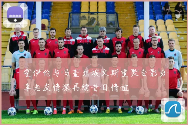 霍伊伦与马奎尔埃文斯重聚合影分享老友情深再续昔日情谊