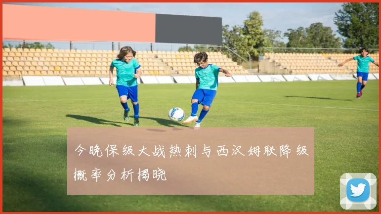 今晚保级大战热刺与西汉姆联降级概率分析揭晓