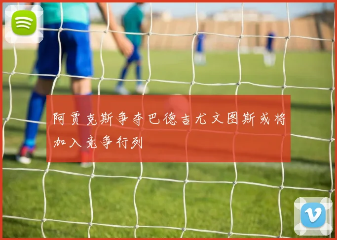 阿贾克斯争夺巴德吉尤文图斯或将加入竞争行列