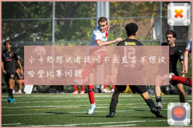 小卡怒怼记者提问不当直言不想谈哈登比赛问题