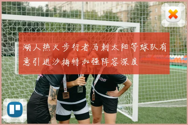 湖人热火步行者马刺太阳等球队有意引进沙梅特加强阵容深度