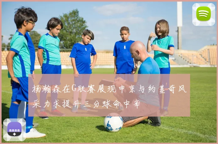 杨瀚森在G联赛展现申京与约基奇风采力求提升三分球命中率