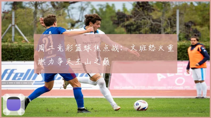 周二竞彩篮球焦点战：文班怒火重燃力争天王山之巅