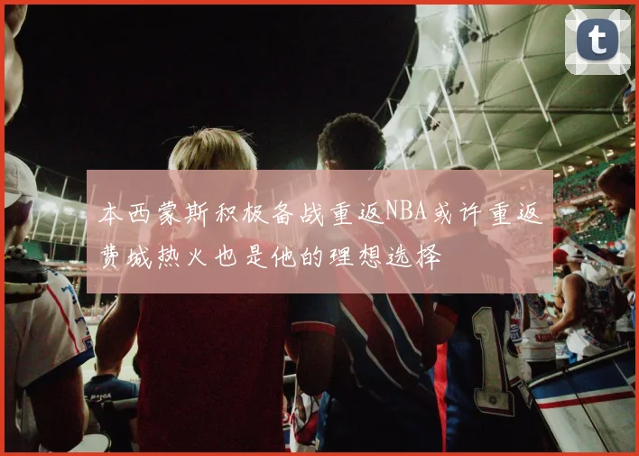 本西蒙斯积极备战重返NBA或许重返费城热火也是他的理想选择