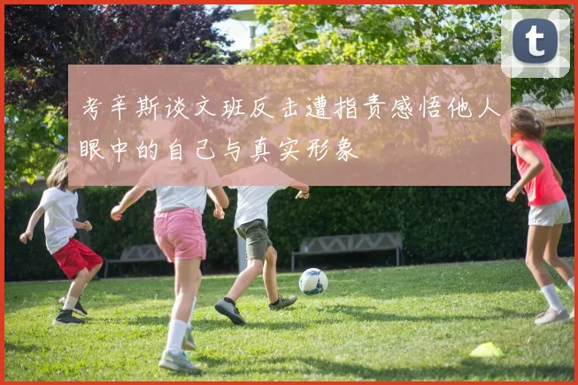 考辛斯谈文班反击遭指责感悟他人眼中的自己与真实形象