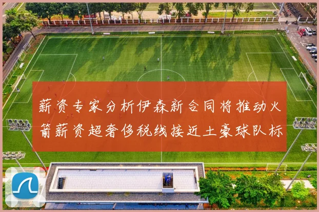 薪资专家分析伊森新合同将推动火箭薪资超奢侈税线接近土豪球队标准