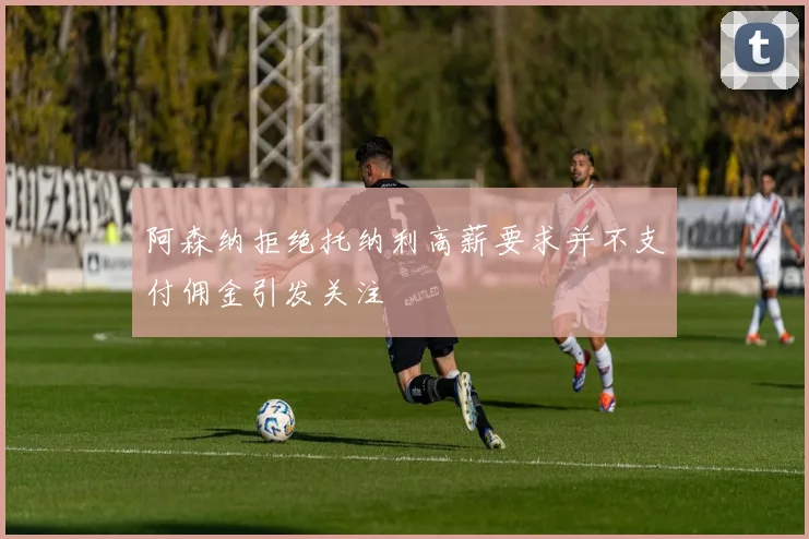 阿森纳拒绝托纳利高薪要求并不支付佣金引发关注