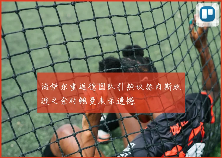 诺伊尔重返德国队引热议赫内斯欢迎之余对鲍曼表示遗憾