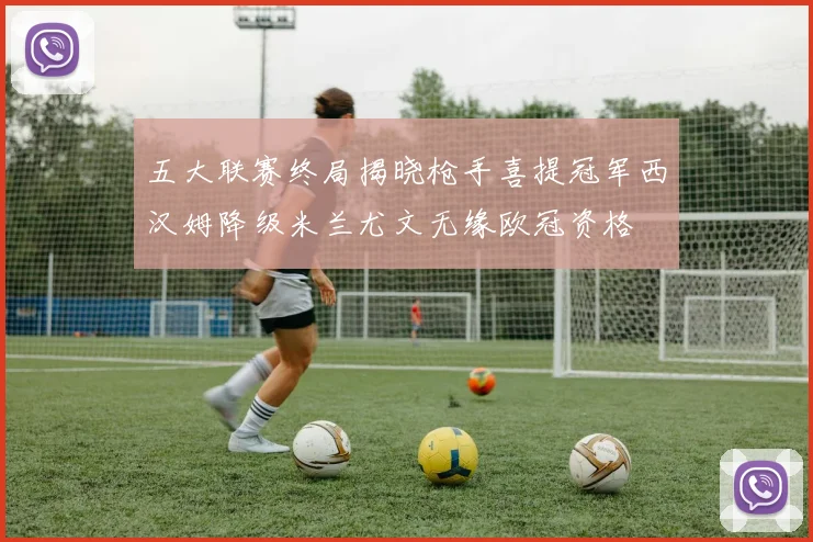 五大联赛终局揭晓枪手喜提冠军西汉姆降级米兰尤文无缘欧冠资格