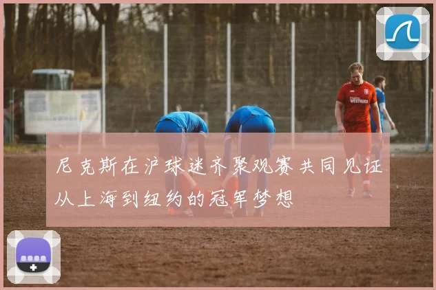 尼克斯在沪球迷齐聚观赛共同见证从上海到纽约的冠军梦想